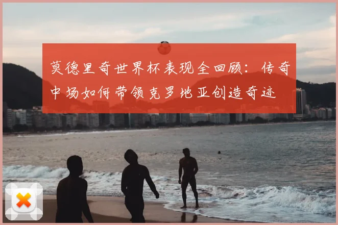 莫德里奇世界杯表现全回顾:传奇中场如何带领克罗地亚创造奇迹