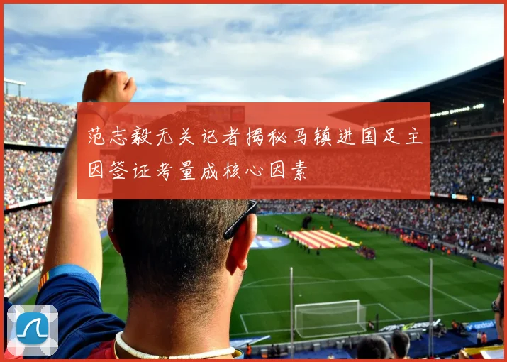 范志毅无关记者揭秘马镇进国足主因签证考量成核心因素