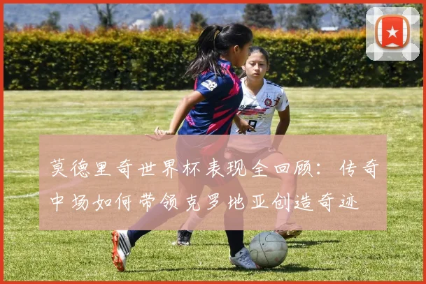 莫德里奇世界杯表现全回顾：传奇中场如何带领克罗地亚创造奇迹